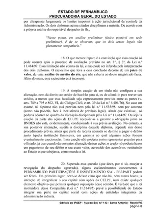 ESTADO DE PERNAMBUCO
                  PROCURADORIA GERAL DO ESTADO
por ultrapassar largamente os limites impostos à ação jurisdicional de controle da
Administração. Os dois diplomas acima citados disciplinam a matéria. De acordo com
a própria análise do respeitável despacho de fls.,

                “Nesse ponto, em análise preliminar (única possível em sede
                preliminar), é de se observar, que os dois textos legais são
                plenamente compatíveis.”


                           18. O que merece reparo é a convicção que essa caução só
pode ocorrer após o processo de avaliação previsto no art. 1º, § 3º, da Lei n.º
11.484/97. Essa limitação não consta da lei, e não pode ser inferida pela interpretação
dos dois diplomas. O raciocínio que leva a essa conclusão decorre de um juízo de
valor, de uma análise do mérito do ato, que não caberia ao douto magistrado fazer.
Além do mais, esse raciocínio está incorreto.


                            19. A simples caução de um título não configura a sua
alienação, nem dá direito ao credor de havê-lo para si, ou de aliená-lo para reaver seu
crédito, a menos que essa faculdade seja expressamente prevista entre as partes (v.
arts. 789 a 795 e 802, VI, do Código Civil, e art. 39 da Lei n.º 6.404/76). No caso em
exame, tal hipótese não está prevista nem pela lei n.º 11.535/98, nem por contrato
(como não poderia, face à inexistência de previsão legal). Ainda que existisse, só
poderia ocorrer no quadro da alienação disciplinada pela Lei n.º 11.484/97. Ou seja: a
caução da parte das ações da CELPE necessárias a garantir a obrigação junto ao
BNDES não está, evidentemente, condicionada à sua prévia avaliação. No entanto, a
sua posterior alienação, sujeita à disciplina daquele diploma, depende sim desse
procedimento prévio, ainda que parte da receita apurada se destine a pagar o débito
junto àquela instituição financeira, em garantia ao qual algumas ações fossem
eventualmente caucionadas. Essa caução não poderia assim representar prejuízo para
o Estado, já que quando da posterior alienação dessas ações, o credor só poderia haver
em pagamento de seu débito o seu exato valor, acrescido dos acessórios, restituindo
ao Estado o que sobejasse, como manda a lei.


                           20. Superada essa questão (que deve, por si só, ensejar a
revogação do despacho agravado), alguns esclarecimentos concernentes à
PERNAMBUCO PARTICIPAÇÕES E INVESTIMENTO S/A - PERPART podem
ser feitos. Em primeiro lugar, deve-se deixar claro que não há, nem nunca houve, a
intenção de integralizar o seu capital com ações da CELPE, nem existe qualquer
elemento objetivo que permita qualquer suposição nesse sentido. É verdade que a lei
instituidora dessa Companhia (Lei n.º 11.314/95) prevê a possibilidade do Estado
integrar sua parte no capital social com ações de entidades integrantes da
administração indireta.
                          Edifício do IPSEP - Rua do Sol, n.º 143 - Santo Antônio - Recife/PE
                                                                                   página 8
 
