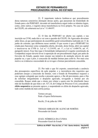 ESTADO DE PERNAMBUCO
                  PROCURADORIA GERAL DO ESTADO


                           21. É importante todavia lembrar-se que procedimento
dessa natureza caracteriza alienação dessas ações, que passariam da titularidade do
Estado para a da PERPART, devendo tal transferência seguir todos os trâmites legais,
como, entre outros, o registro dessa transferência no livro próprio. No caso de ações
da CELPE, ele esbarraria na Lei n.º 11.484/97.


                            22. O fato da PERPART ter aberto seu capital, e sua
inscrição na CVM, nada têm a ver com a questão da CELPE. Os Agravados deveriam
saber disso, já que participaram da assembléia geral extraordinária realizada em 11 de
junho do corrente, que deliberou nesse sentido. O que ocorre é que a PERPART foi
criada para funcionar como companhia aberta, devendo, desta forma, abrir seu capital
e inscrever-se na CVM (v. Lei n.º 11.314/95, art. 1º, e Lei n.º 6.404/76, art. 4º,
parágrafo único). Esse fato (que é formalidade indispensável à regular constituição da
Companhia) sequer deveria levar à suposição de um procedimento ilegal, por parte do
Governo do Estado, quanto mais ensejar sua tentativa de anulação através de ação
popular ou, o que é pior, à concessão de medida liminar para coibi-lo. Por mais esse
motivo se evidencia a necessidade de se revogar a liminar parcialmente concedida.


                          23. Por tudo o que foi exposto, caracterizada a ausência
dos pressupostos específicos da ação popular, e a inexistência dos requisitos que
poderiam ensejar a concessão da liminar, vem o Estado de Pernambuco requerer a
esse egrégio colegiado que receba o presente agravo, e lhe dê provimento, para o fim
de reformar integralmente o despacho agravado, revogando a liminar por ele
concedida. Requer ainda que o douto juiz relator a quem este for distribuído lance
mão da faculdade de que trata o art. 527, II, do Código de Processo Civil, concedendo
efeito suspensivo ao presente agravo, e suspendendo os efeito do despacho agravado,
tudo como medida da mais estrita justiça.

                           Termos em que,
                           Pede e Espera Deferimento.

                           Recife, 23 de julho de 1998


                           THIAGO ARRAES DE ALENCAR NORÕES
                           Procurador do Estado


                           IZAEL NÓBREGA DA CUNHA
                           Procurador Geral do Estado
                          Edifício do IPSEP - Rua do Sol, n.º 143 - Santo Antônio - Recife/PE
                                                                                   página 9
 