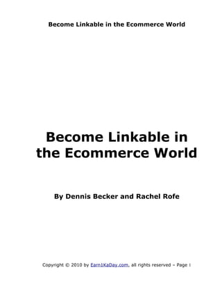Become Linkable in the Ecommerce World




 Become Linkable in
the Ecommerce World


    By Dennis Becker and Rachel Rofe




Copyright © 2010 by Earn1KaDay.com, all rights reserved – Page 1
 
