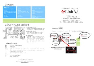 LinkAd




                                                                        
                                                                              
                                                                                                                   LinkAd



                                                                                           0.26%

LinkAd
                                                                CTR                                       LinkAd



                                                                                       
                                                                              1
                                                                                                  HTML
                                                                                   HTML
                                                                      


LinkAd
                                       LinkAd LLC
         2010   3   1




            102-0074                            3   3 2   102
         http://www.beta.linkad.jp/
                              5179805
                        2009-13738



                                      LinkAd

                                               info@linkad.jp
 