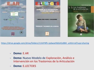 - Demo: E.AR
- Demo: Nuevo Modelo de Exploración, Análisis e
Intervención en los Trastornos de la Articulación
- Demo: E.LECTOES
https://drive.google.com/drive/folders/11XrP4fh-JydwwHibGA3z884_uUKJrrcd?usp=sharing
 