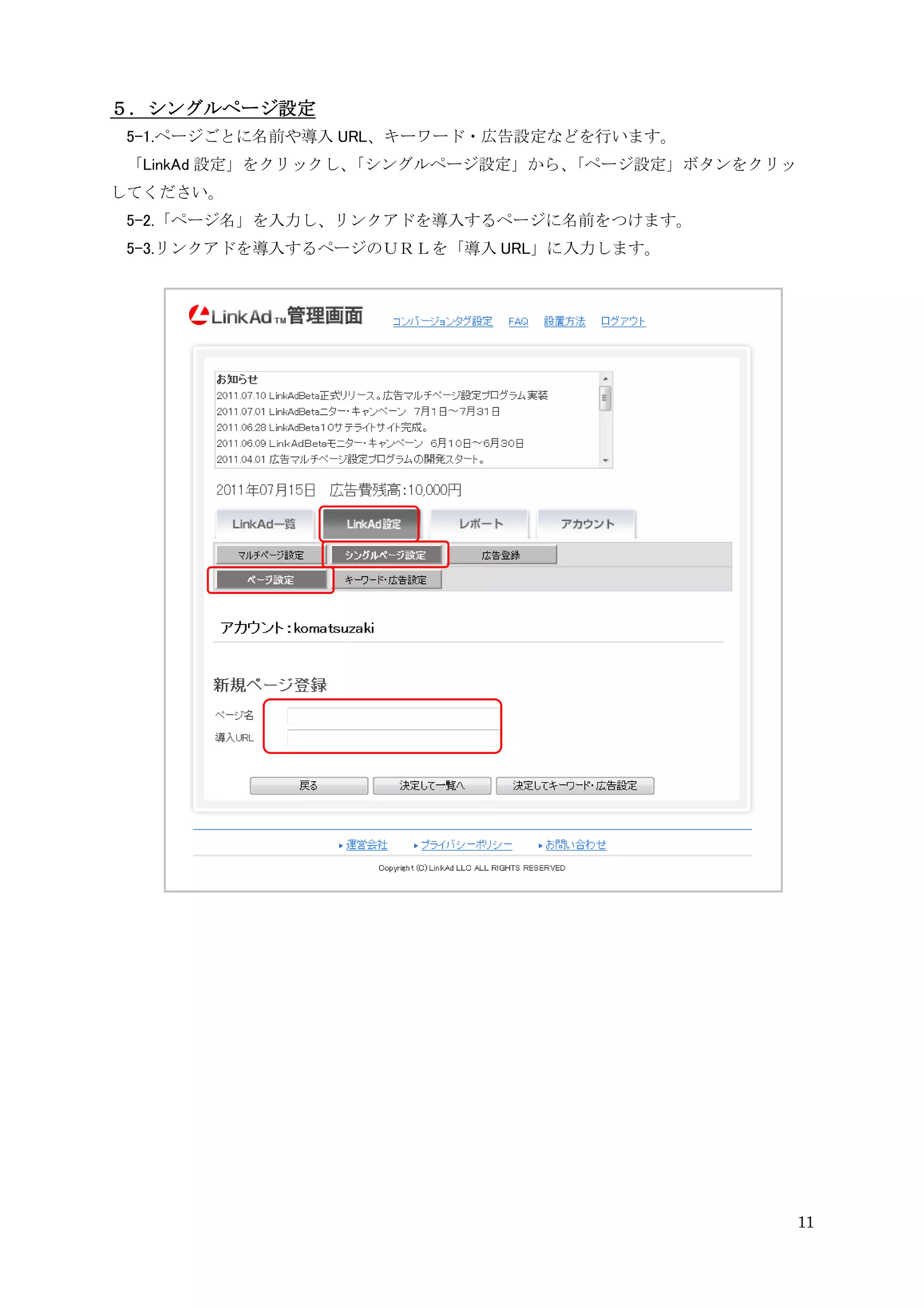 ５．シングルページ設定
 5-1.ページごとに名前や導入 URL、キーワード・広告設定などを行います。
 「LinkAd 設定」をクリックし、「シングルページ設定」から、「ページ設定」ボタンをクリッ
してください。
 5-2.「ページ名」を入力し、リンクアドを導入するページに名前をつけます。
 5-3.リンクアドを導入するページのＵＲＬを「導入 URL」に入力します。




                                                  11
 