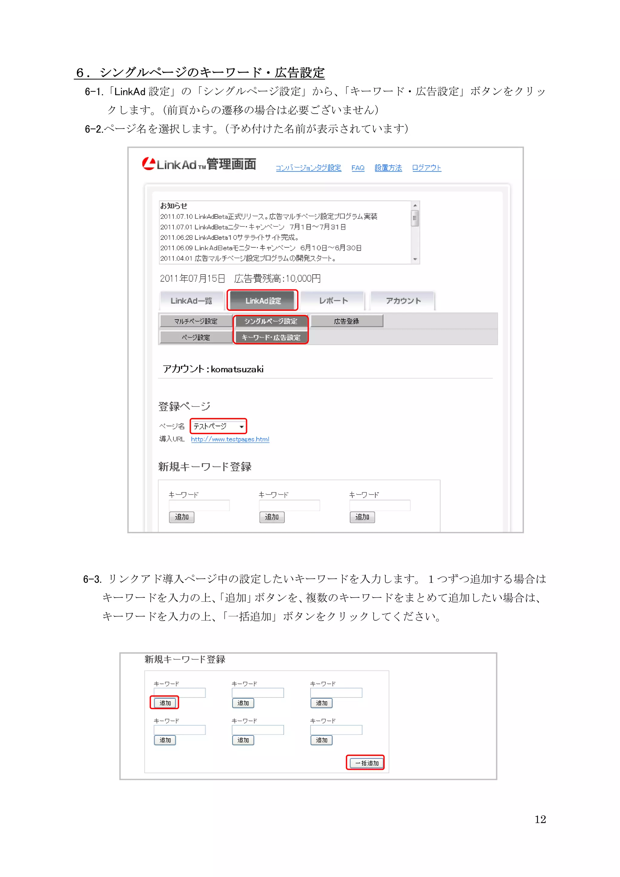 ６．シングルページのキーワード・広告設定
6-1.「LinkAd 設定」の「シングルページ設定」から、
                             「キーワード・広告設定」ボタンをクリッ
  クします。（前頁からの遷移の場合は必要ございません）
6-2.ページ名を選択します。
              （予め付けた名前が表示されています）




6-3. リンクアド導入ページ中の設定したいキーワードを入力します。１つずつ追加する場合は
  キーワードを入力の上、
            「追加」ボタンを、複数のキーワードをまとめて追加したい場合は、
  キーワードを入力の上、「一括追加」ボタンをクリックしてください。




                                              12
 