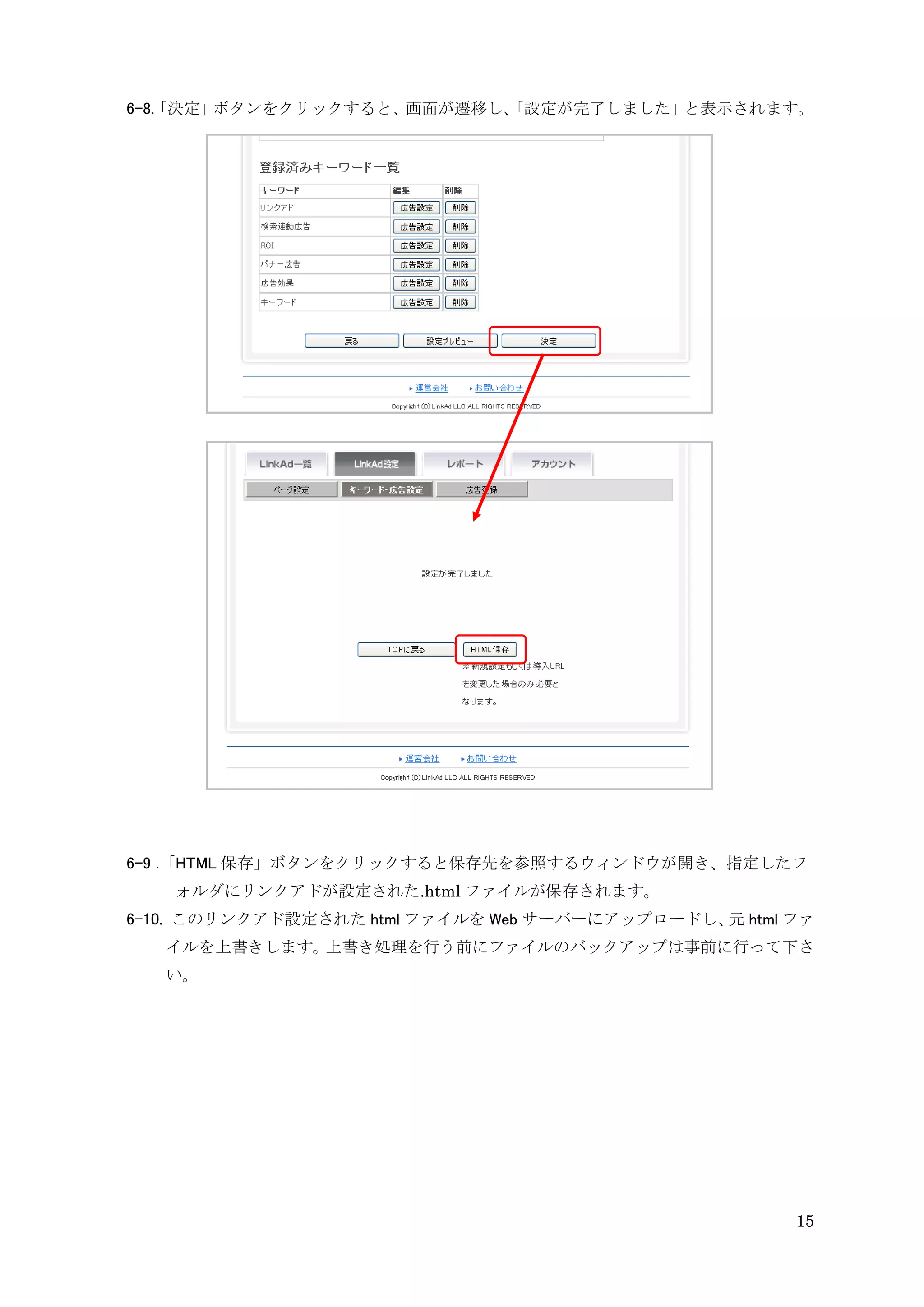 6-8. 決定」
   「    ボタンをクリックすると、画面が遷移し、
                          「設定が完了しました」と表示されます。




6-9 .「HTML 保存」ボタンをクリックすると保存先を参照するウィンドウが開き、指定したフ
   ォルダにリンクアドが設定された.html ファイルが保存されます。
6-10. このリンクアド設定された html ファイルを Web サーバーにアップロードし、 html ファ
                                               元
   イルを上書きします。上書き処理を行う前にファイルのバックアップは事前に行って下さ
   い。




                                                     15
 