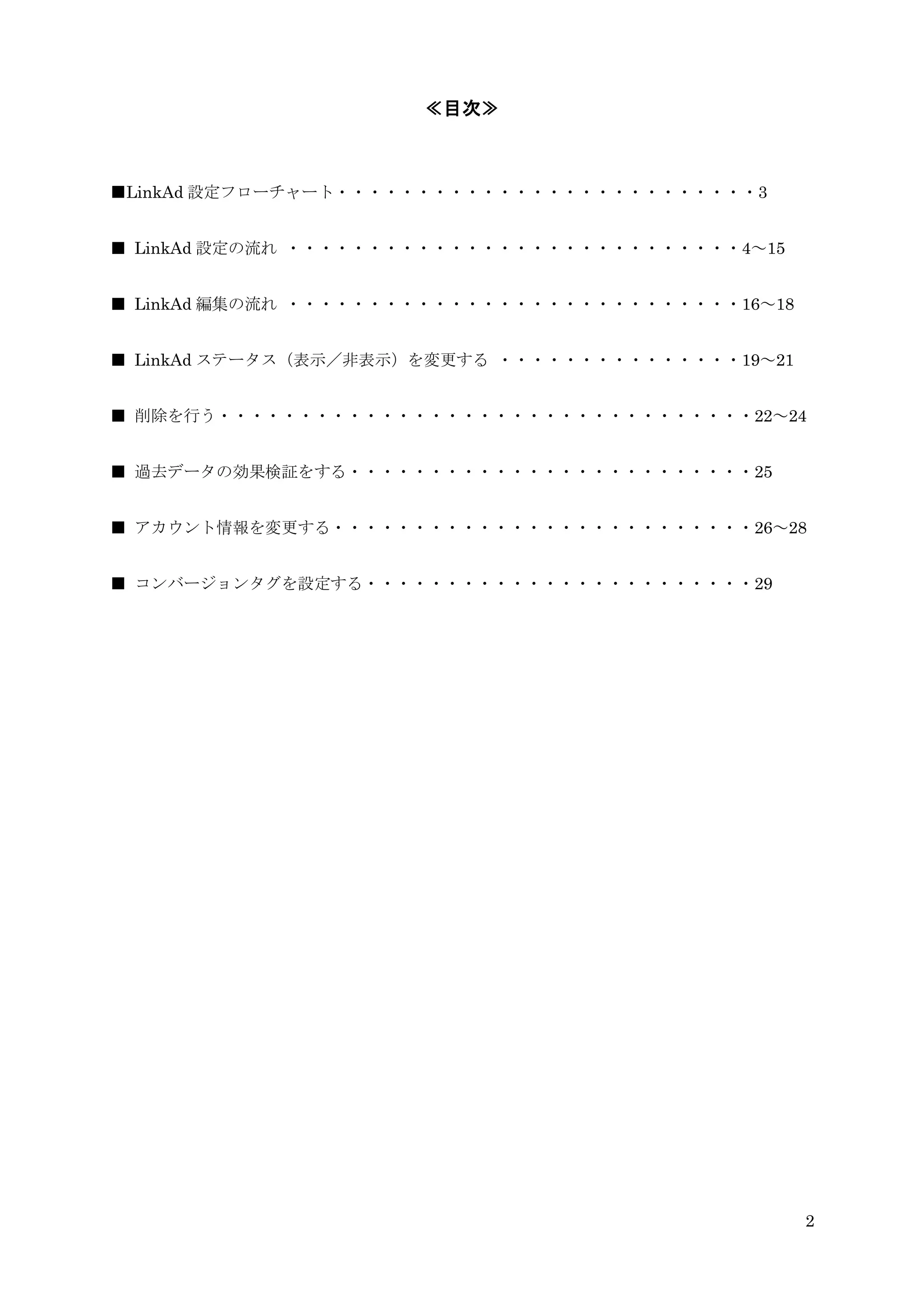 ≪目次≫



■LinkAd 設定フローチャート・・・・・・・・・・・・・・・・・・・・・・・・・・3


■ LinkAd 設定の流れ ・・・・・・・・・・・・・・・・・・・・・・・・・・・・4～15


■ LinkAd 編集の流れ ・・・・・・・・・・・・・・・・・・・・・・・・・・・・16～18


■ LinkAd ステータス（表示／非表示）を変更する ・・・・・・・・・・・・・・・19～21


■ 削除を行う・・・・・・・・・・・・・・・・・・・・・・・・・・・・・・・・・22～24


■ 過去データの効果検証をする・・・・・・・・・・・・・・・・・・・・・・・・・25


■ アカウント情報を変更する・・・・・・・・・・・・・・・・・・・・・・・・・・26～28


■ コンバージョンタグを設定する・・・・・・・・・・・・・・・・・・・・・・・・29




                                                   2
 