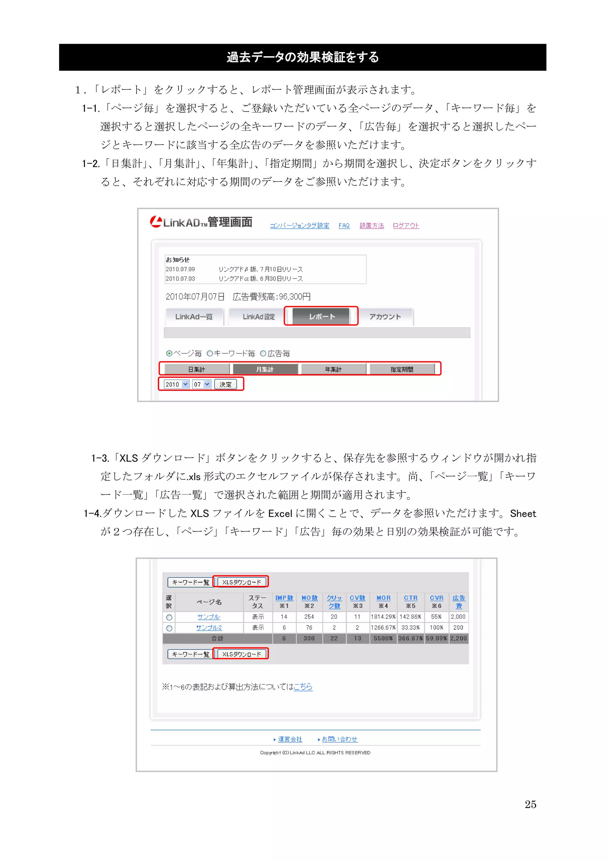 過去データの効果検証をする

１．「レポート」をクリックすると、レポート管理画面が表示されます。
1-1.「ページ毎」を選択すると、ご登録いただいている全ページのデータ、「キーワード毎」を
  選択すると選択したページの全キーワードのデータ、「広告毎」を選択すると選択したペー
  ジとキーワードに該当する全広告のデータを参照いただけます。
1-2.「日集計」「月集計」「年集計」「指定期間」から期間を選択し、決定ボタンをクリックす
         、    、    、
  ると、それぞれに対応する期間のデータをご参照いただけます。




 1-3.「XLS ダウンロード」ボタンをクリックすると、保存先を参照するウィンドウが開かれ指
   定したフォルダに.xls 形式のエクセルファイルが保存されます。尚、「ページ一覧」「キーワ
   ード一覧」「広告一覧」で選択された範囲と期間が適用されます。
 1-4.ダウンロードした XLS ファイルを Excel に開くことで、データを参照いただけます。Sheet
   が２つ存在し、「ページ」「キーワード」
                     「広告」毎の効果と日別の効果検証が可能です。




                                                     25
 