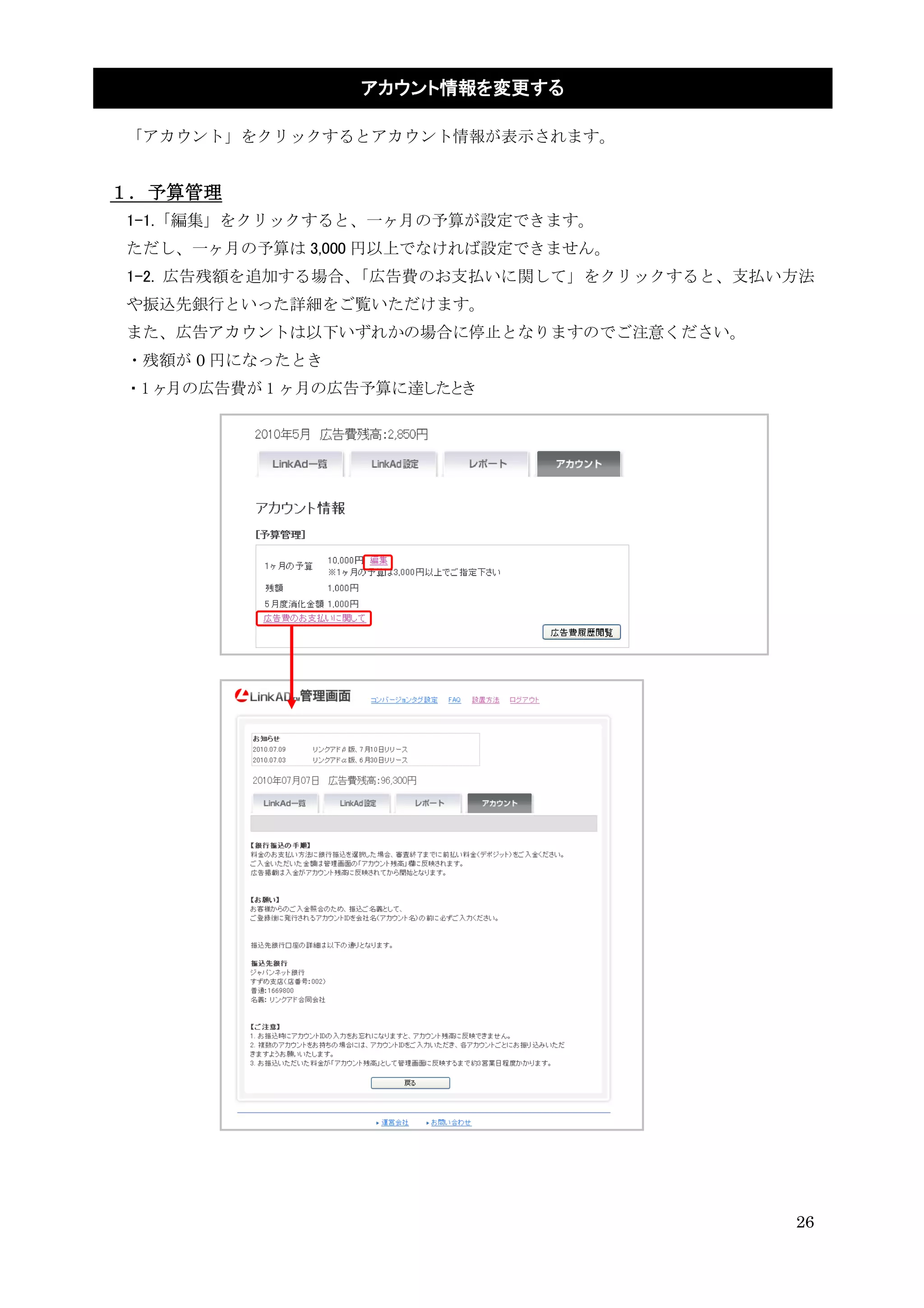 アカウント情報を変更する

「アカウント」をクリックするとアカウント情報が表示されます。


１．予算管理
1-1.「編集」をクリックすると、一ヶ月の予算が設定できます。
ただし、一ヶ月の予算は 3,000 円以上でなければ設定できません。
1-2. 広告残額を追加する場合、「広告費のお支払いに関して」をクリックすると、支払い方法
や振込先銀行といった詳細をご覧いただけます。
また、広告アカウントは以下いずれかの場合に停止となりますのでご注意ください。
・残額が 0 円になったとき
・1 ヶ月の広告費が 1 ヶ月の広告予算に達したとき




                                           26
 