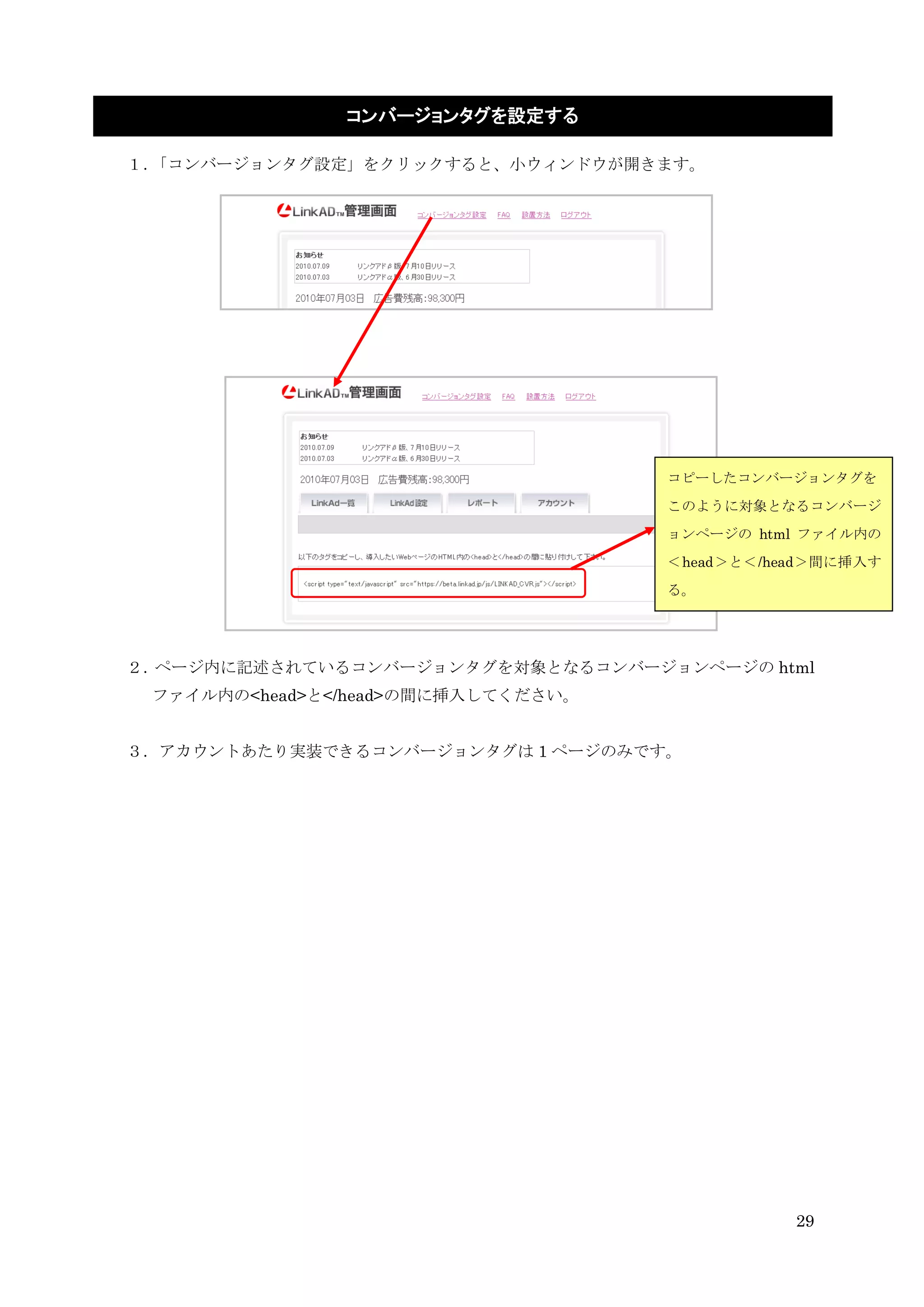 コンバージョンタグを設定する

１．「コンバージョンタグ設定」をクリックすると、小ウィンドウが開きます。




                                    コピーしたコンバージョンタグを
                                    このように対象となるコンバージ
                                    ョンページの html ファイル内の
                                    ＜head＞と＜/head＞間に挿入す
                                    る。




２．ページ内に記述されているコンバージョンタグを対象となるコンバージョンページの html
 ファイル内の<head>と</head>の間に挿入してください。


３．アカウントあたり実装できるコンバージョンタグは 1 ページのみです。




                                               29
 