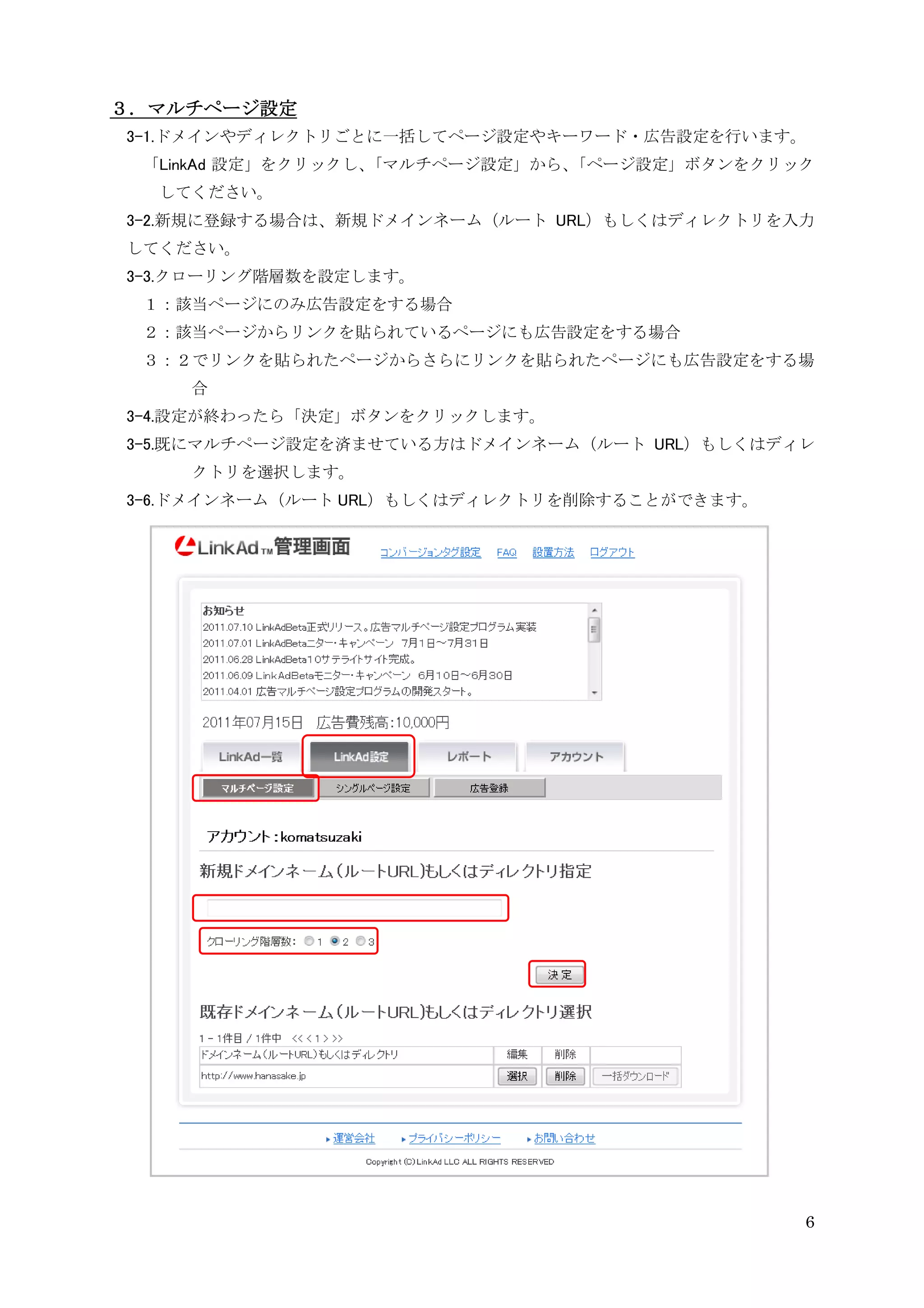 ３．マルチページ設定
3-1.ドメインやディレクトリごとに一括してページ設定やキーワード・広告設定を行います。
 「LinkAd 設定」をクリックし、「マルチページ設定」から、「ページ設定」ボタンをクリック
  してください。
3-2.新規に登録する場合は、新規ドメインネーム（ルート URL）もしくはディレクトリを入力
してください。
3-3.クローリング階層数を設定します。
 １：該当ページにのみ広告設定をする場合
 ２：該当ページからリンクを貼られているページにも広告設定をする場合
 ３：２でリンクを貼られたページからさらにリンクを貼られたページにも広告設定をする場
    合
3-4.設定が終わったら「決定」ボタンをクリックします。
3-5.既にマルチページ設定を済ませている方はドメインネーム（ルート URL）もしくはディレ
    クトリを選択します。
3-6.ドメインネーム（ルート URL）もしくはディレクトリを削除することができます。




                                              6
 