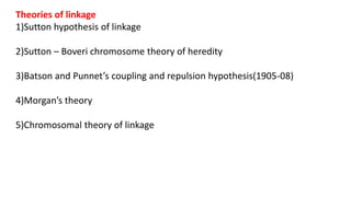 Theories of linkage
1)Sutton hypothesis of linkage
2)Sutton – Boveri chromosome theory of heredity
3)Batson and Punnet’s coupling and repulsion hypothesis(1905-08)
4)Morgan’s theory
5)Chromosomal theory of linkage
 