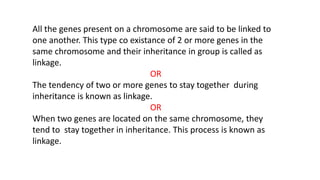 All the genes present on a chromosome are said to be linked to
one another. This type co existance of 2 or more genes in the
same chromosome and their inheritance in group is called as
linkage.
OR
The tendency of two or more genes to stay together during
inheritance is known as linkage.
OR
When two genes are located on the same chromosome, they
tend to stay together in inheritance. This process is known as
linkage.
 