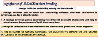significance of LINKAGE in plant breeding
1. Linkage limit the variability among the individuals
2. Linkage between two or more loci controlling different desirable characters is
advantageous for a plant breeder.
 A linkage between genes controlling two different desirable characters will help in
simultaneous improvement of both the characters.
3. Linkage is undesirable when desirable and undesirable genes are linked together.
4. THE ESTIMATES OF GENETIC VARIANCES FOR QUANTITATIVE CHARACTERS ARE GREATLY
INFLUENCED BY THE PRESENCE OF LINKAGE.
 