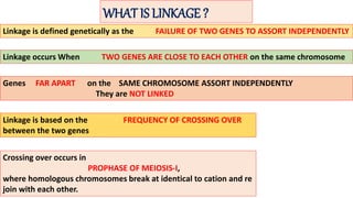 WHAT IS LINKAGE ?
Linkage is defined genetically as the FAILURE OF TWO GENES TO ASSORT INDEPENDENTLY
Linkage occurs When TWO GENES ARE CLOSE TO EACH OTHER on the same chromosome
Genes FAR APART on the SAME CHROMOSOME ASSORT INDEPENDENTLY
They are NOT LINKED
Linkage is based on the FREQUENCY OF CROSSING OVER
between the two genes
Crossing over occurs in
PROPHASE OF MEIOSIS-I,
where homologous chromosomes break at identical to cation and re
join with each other.
 