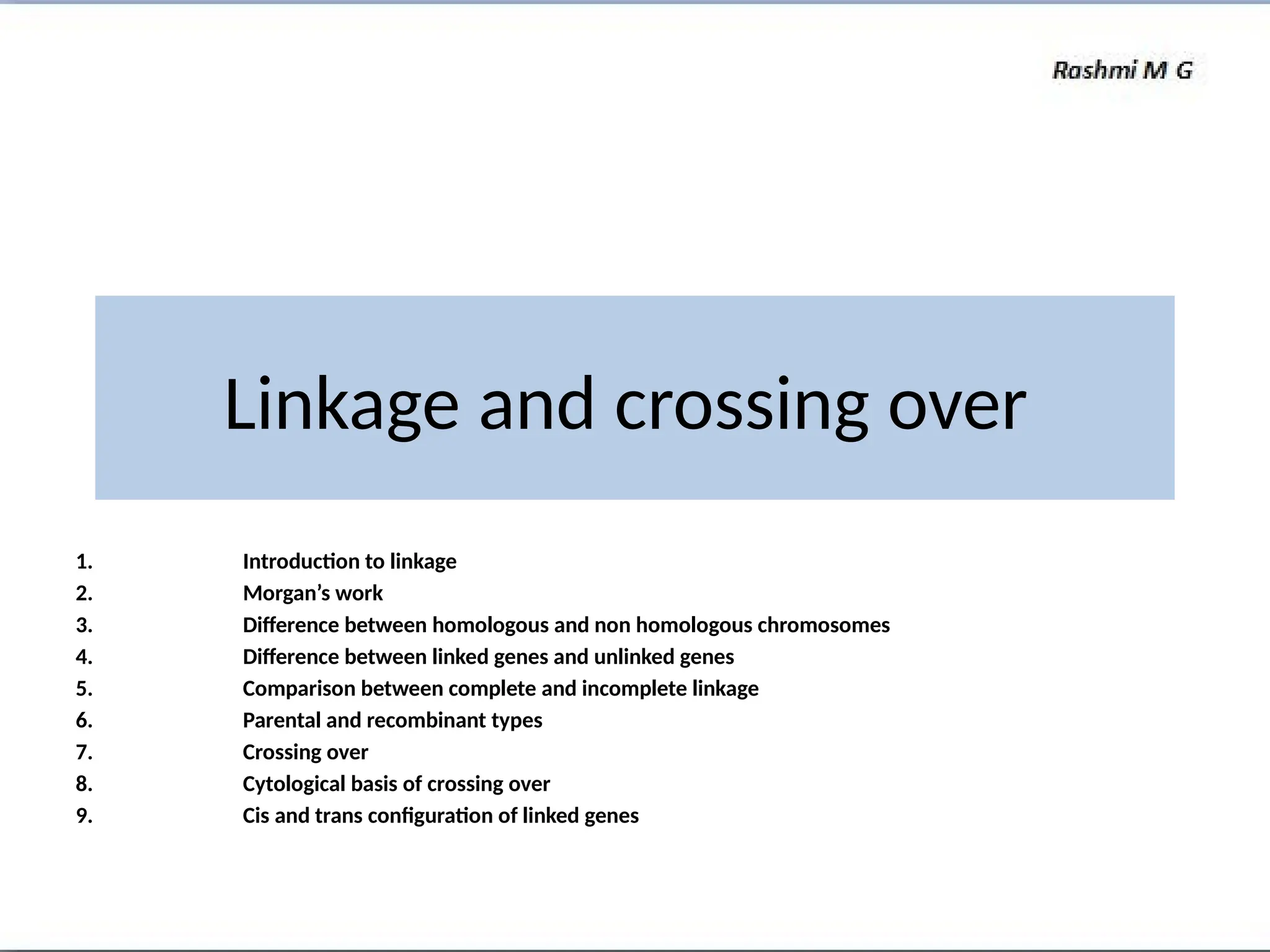 Linkage and crossing over
1. Introduction to linkage
2. Morgan’s work
3. Difference between homologous and non homologous chromosomes
4. Difference between linked genes and unlinked genes
5. Comparison between complete and incomplete linkage
6. Parental and recombinant types
7. Crossing over
8. Cytological basis of crossing over
9. Cis and trans configuration of linked genes
 
