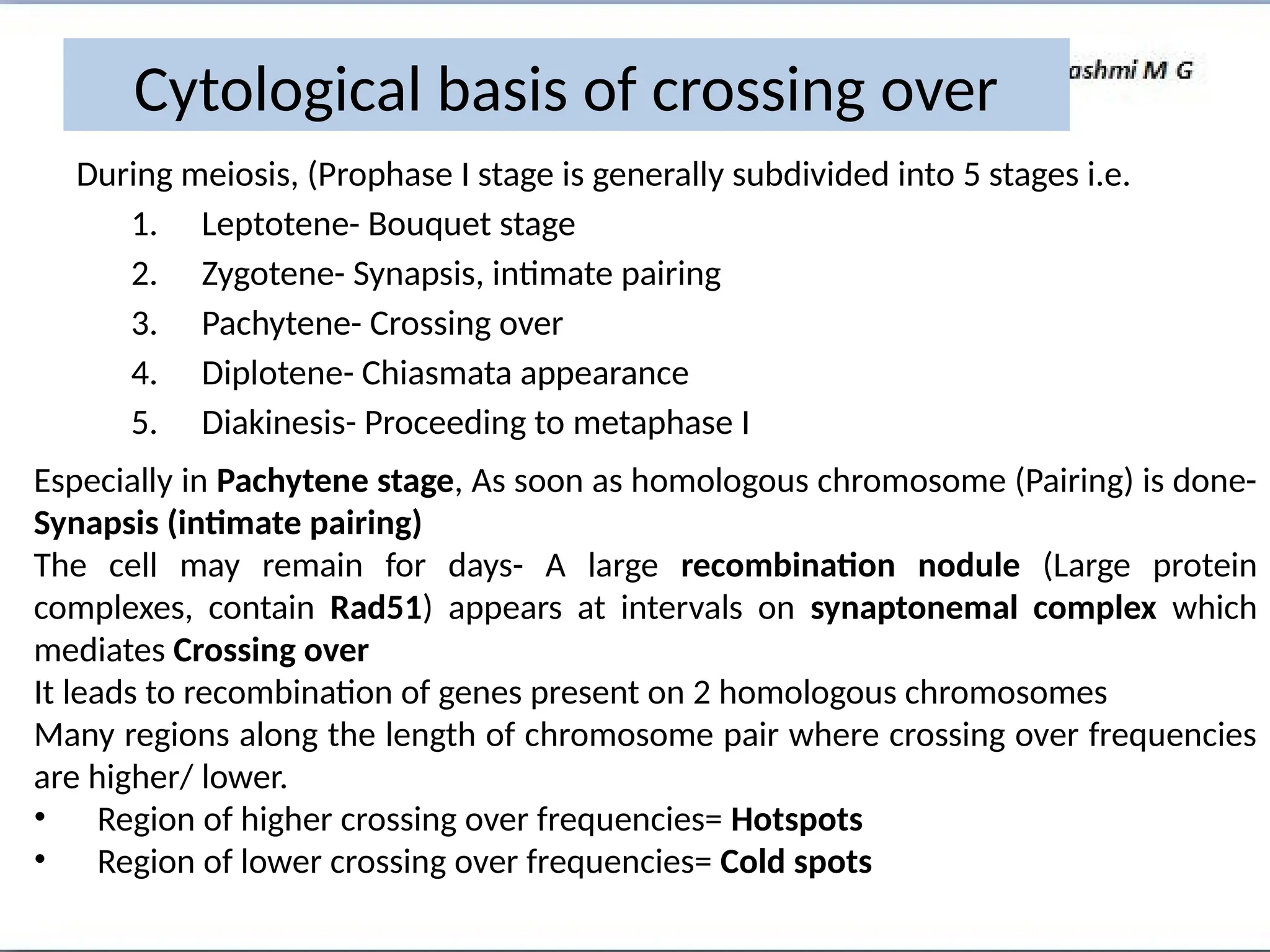 Cytological basis of crossing over
During meiosis, (Prophase I stage is generally subdivided into 5 stages i.e.
1. Leptotene- Bouquet stage
2. Zygotene- Synapsis, intimate pairing
3. Pachytene- Crossing over
4. Diplotene- Chiasmata appearance
5. Diakinesis- Proceeding to metaphase I
Especially in Pachytene stage, As soon as homologous chromosome (Pairing) is done-
Synapsis (intimate pairing)
The cell may remain for days- A large recombination nodule (Large protein
complexes, contain Rad51) appears at intervals on synaptonemal complex which
mediates Crossing over
It leads to recombination of genes present on 2 homologous chromosomes
Many regions along the length of chromosome pair where crossing over frequencies
are higher/ lower.
• Region of higher crossing over frequencies= Hotspots
• Region of lower crossing over frequencies= Cold spots
 