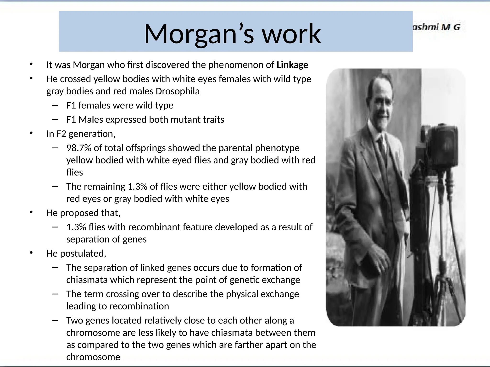 • It was Morgan who first discovered the phenomenon of Linkage
• He crossed yellow bodies with white eyes females with wild type
gray bodies and red males Drosophila
– F1 females were wild type
– F1 Males expressed both mutant traits
• In F2 generation,
– 98.7% of total offsprings showed the parental phenotype
yellow bodied with white eyed flies and gray bodied with red
flies
– The remaining 1.3% of flies were either yellow bodied with
red eyes or gray bodied with white eyes
• He proposed that,
– 1.3% flies with recombinant feature developed as a result of
separation of genes
• He postulated,
– The separation of linked genes occurs due to formation of
chiasmata which represent the point of genetic exchange
– The term crossing over to describe the physical exchange
leading to recombination
– Two genes located relatively close to each other along a
chromosome are less likely to have chiasmata between them
as compared to the two genes which are farther apart on the
chromosome
Morgan’s work
 