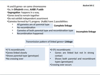 •A and B genes- on same chromosome
•So, In Dihybrid cross, AABB ✗aabb
•Segregation happens in a way,
•Genes tend to remain together
•Do not exhibit independent assortment
•Gametes formed by F1 progeny (AaBb) have 2 possibilities:
• All gametes are of parental type
• No recombination
• Gametes of both parental type and recombination type
• Recombination happened
Complete linkage
Incomplete linkage
Transmission pattern of linked genes= Linkage
•0 % recombinants
•Genes linked closely
•Shows parental type (genotype)
•No crossing over
•0-5% recombinants
• Genes are linked but not in strong
contact
• Shows both parental and recombinant
types (genotypes)
•Crossing over occurs
 