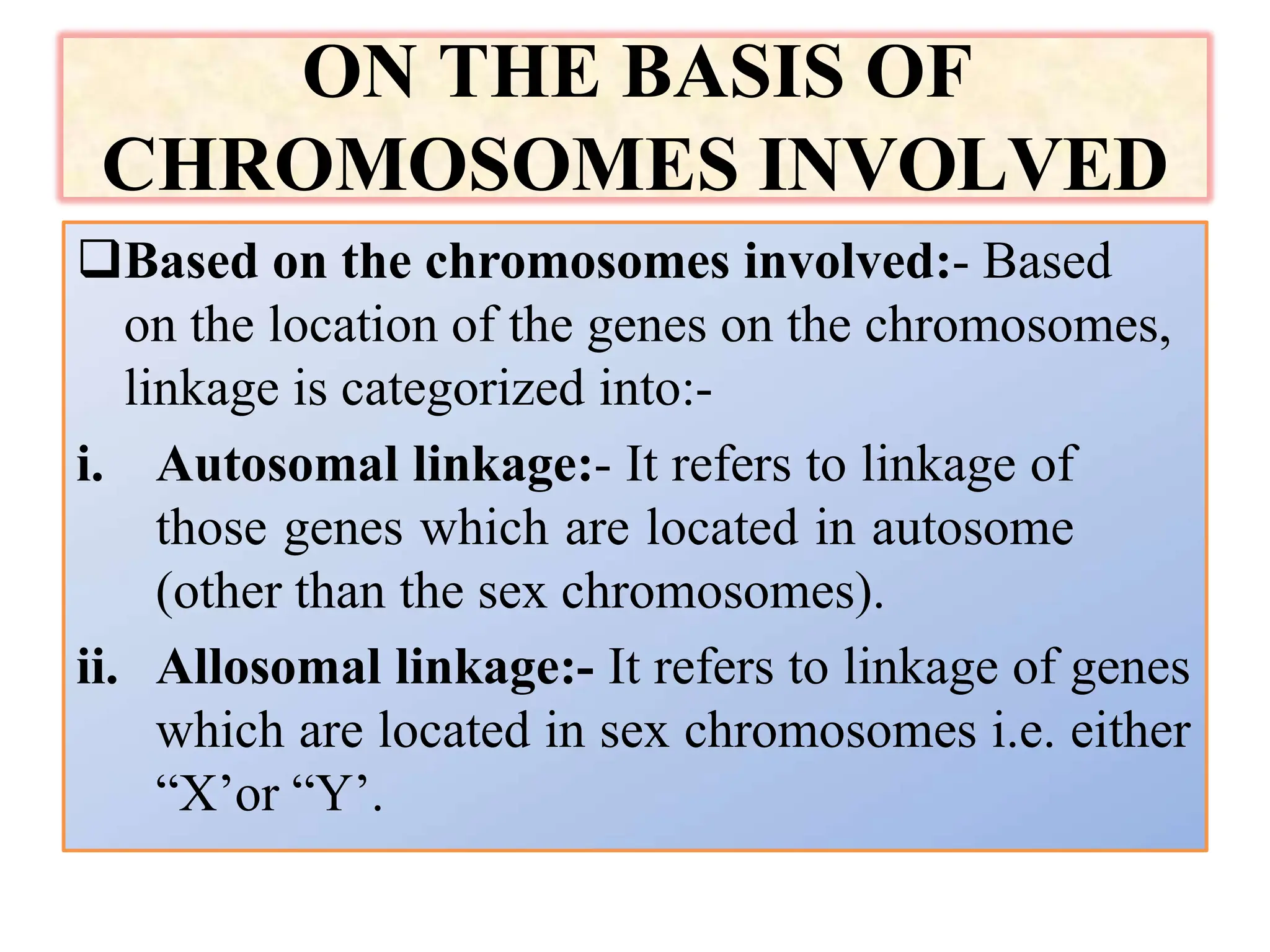 ON THE BASIS OF
CHROMOSOMES INVOLVED
Based on the chromosomes involved:- Based
on the location of the genes on the chromosomes,
linkage is categorized into:-
i. Autosomal linkage:- It refers to linkage of
those genes which are located in autosome
(other than the sex chromosomes).
ii. Allosomal linkage:- It refers to linkage of genes
which are located in sex chromosomes i.e. either
“X’or “Y’.
 