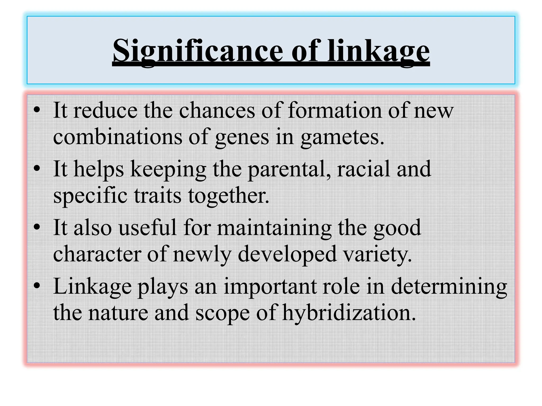 Significance of linkage
• It reduce the chances of formation of new
combinations of genes in gametes.
• It helps keeping the parental, racial and
specific traits together.
• It also useful for maintaining the good
character of newly developed variety.
• Linkage plays an important role in determining
the nature and scope of hybridization.
 