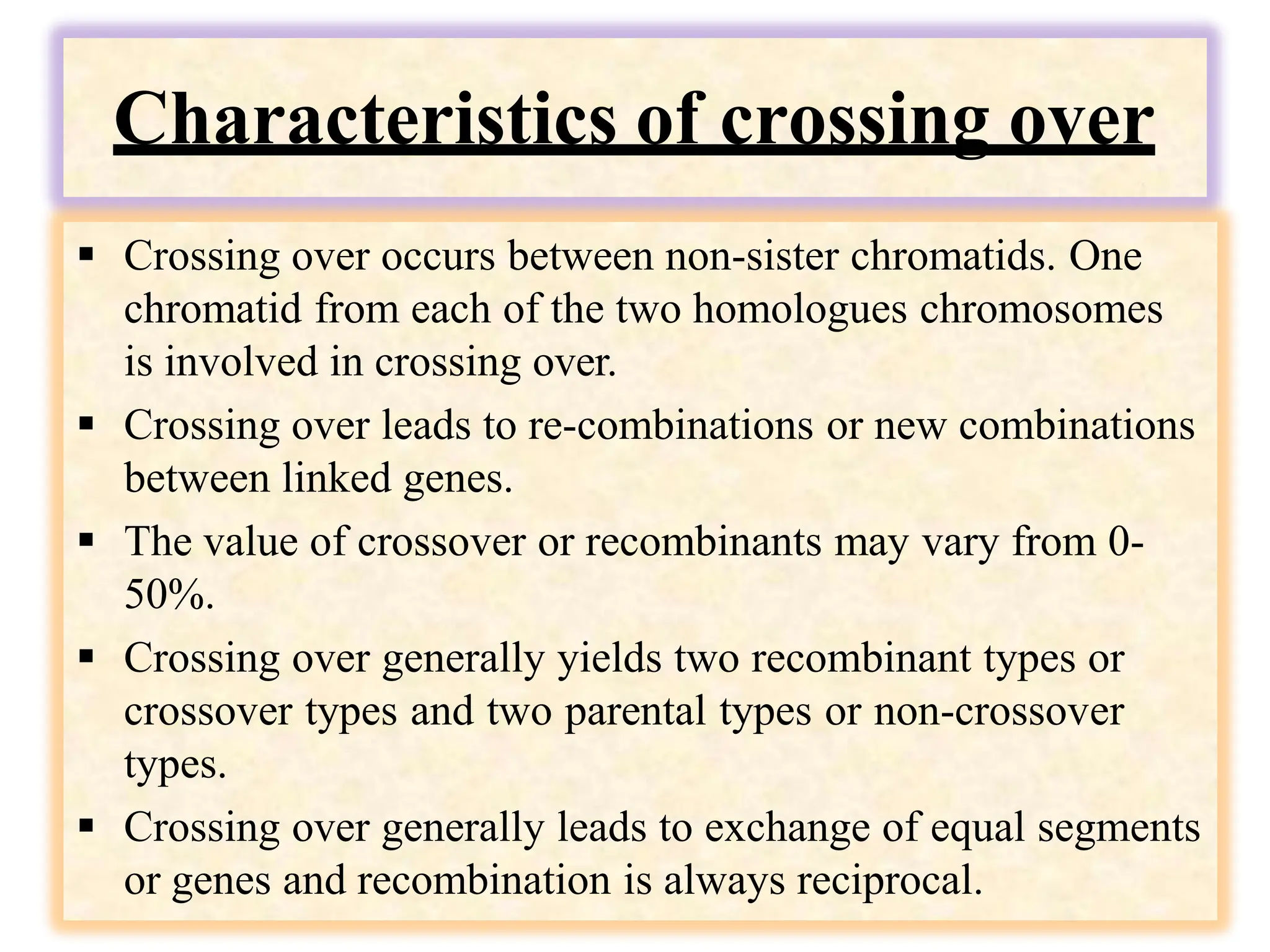 Characteristics of crossing over
 Crossing over occurs between non-sister chromatids. One
chromatid from each of the two homologues chromosomes
is involved in crossing over.
 Crossing over leads to re-combinations or new combinations
between linked genes.
 The value of crossover or recombinants may vary from 0-
50%.
 Crossing over generally yields two recombinant types or
crossover types and two parental types or non-crossover
types.
 Crossing over generally leads to exchange of equal segments
or genes and recombination is always reciprocal.
 