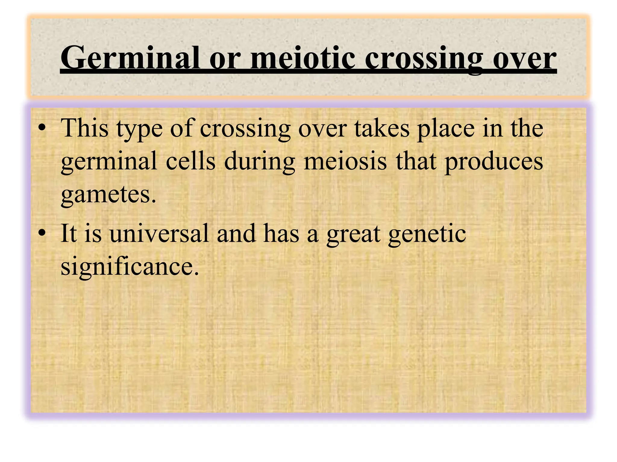 Germinal or meiotic crossing over
• This type of crossing over takes place in the
germinal cells during meiosis that produces
gametes.
• It is universal and has a great genetic
significance.
 