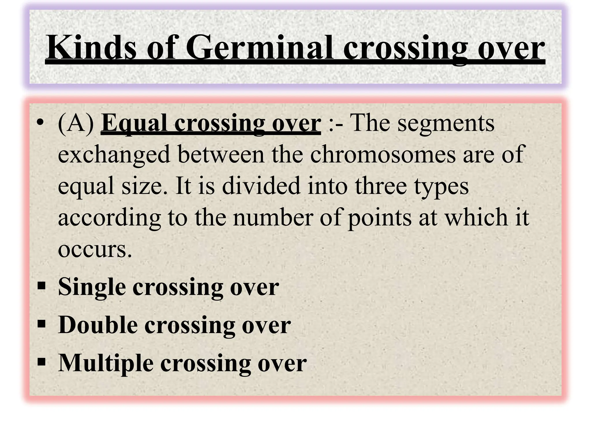 Kinds of Germinal crossing over
• (A) Equal crossing over :- The segments
exchanged between the chromosomes are of
equal size. It is divided into three types
according to the number of points at which it
occurs.
 Single crossing over
 Double crossing over
 Multiple crossing over
 