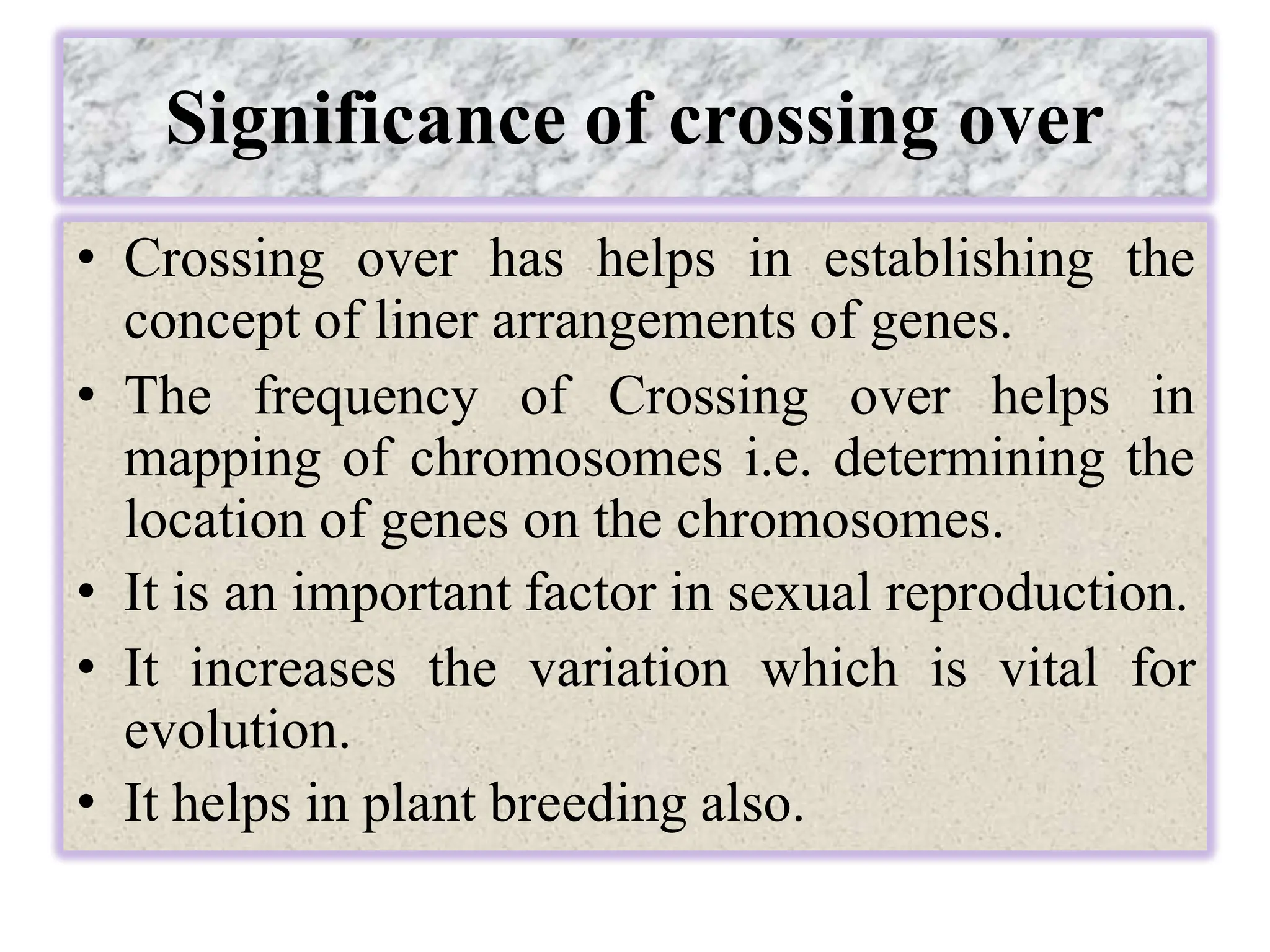 Significance of crossing over
• Crossing over has helps in establishing the
concept of liner arrangements of genes.
• The frequency of Crossing over helps in
mapping of chromosomes i.e. determining the
location of genes on the chromosomes.
• It is an important factor in sexual reproduction.
• It increases the variation which is vital for
evolution.
• It helps in plant breeding also.
 