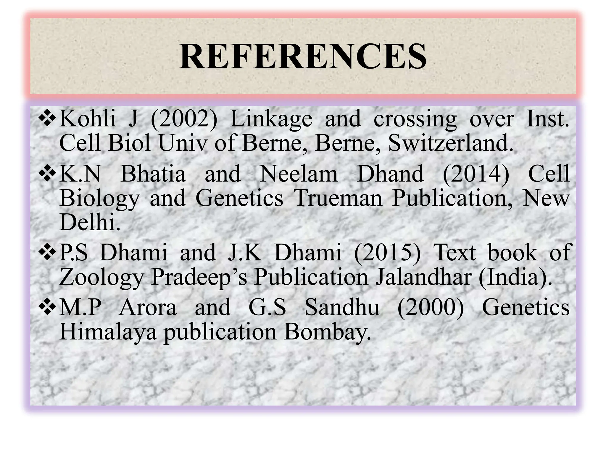 REFERENCES
Kohli J (2002) Linkage and crossing over Inst.
Cell Biol Univ of Berne, Berne, Switzerland.
K.N Bhatia and Neelam Dhand (2014) Cell
Biology and Genetics Trueman Publication, New
Delhi.
P.S Dhami and J.K Dhami (2015) Text book of
Zoology Pradeep’s Publication Jalandhar (India).
M.P Arora and G.S Sandhu (2000) Genetics
Himalaya publication Bombay.
 