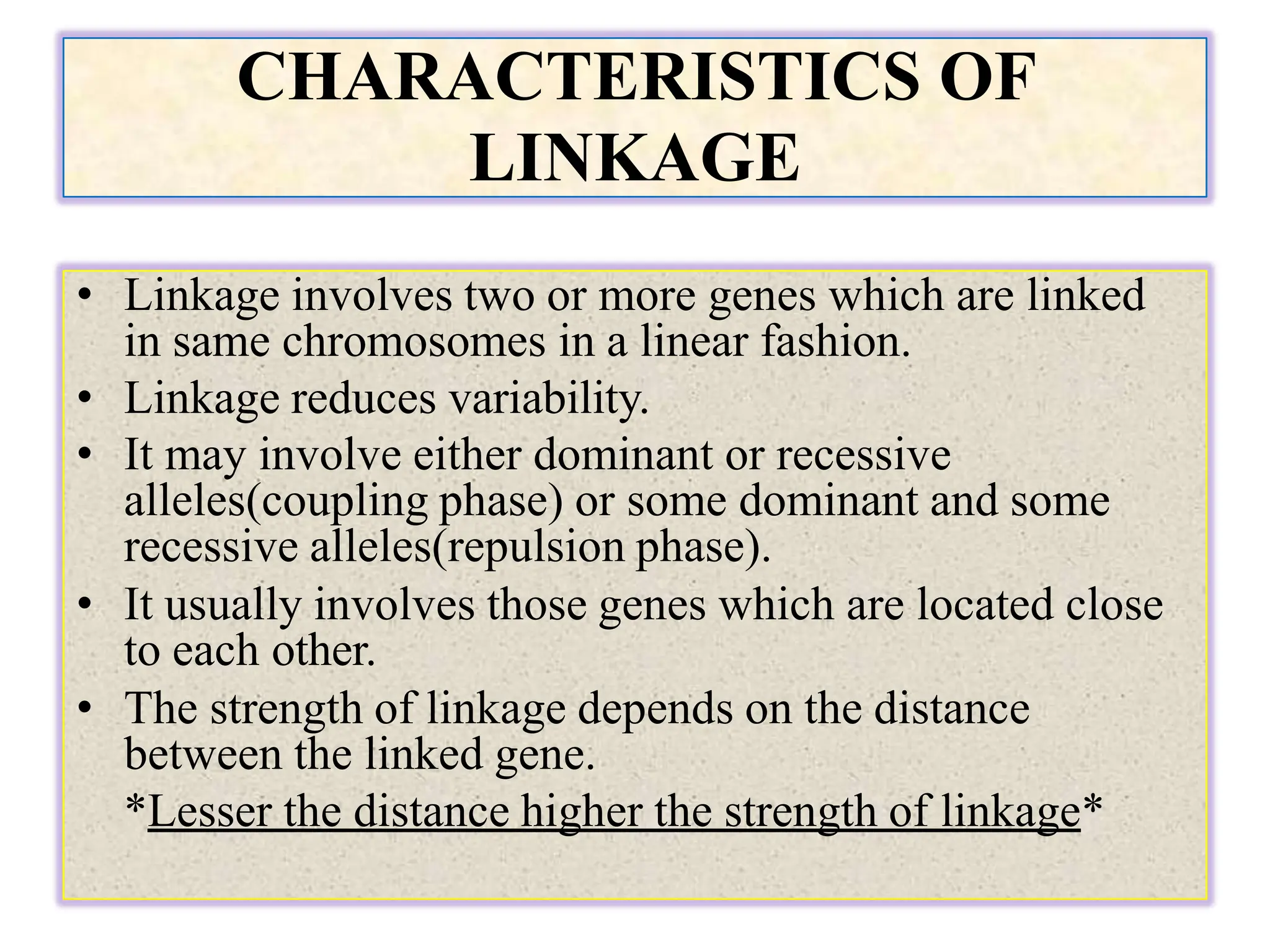 CHARACTERISTICS OF
LINKAGE
• Linkage involves two or more genes which are linked
in same chromosomes in a linear fashion.
• Linkage reduces variability.
• It may involve either dominant or recessive
alleles(coupling phase) or some dominant and some
recessive alleles(repulsion phase).
• It usually involves those genes which are located close
to each other.
• The strength of linkage depends on the distance
between the linked gene.
*Lesser the distance higher the strength of linkage*
 