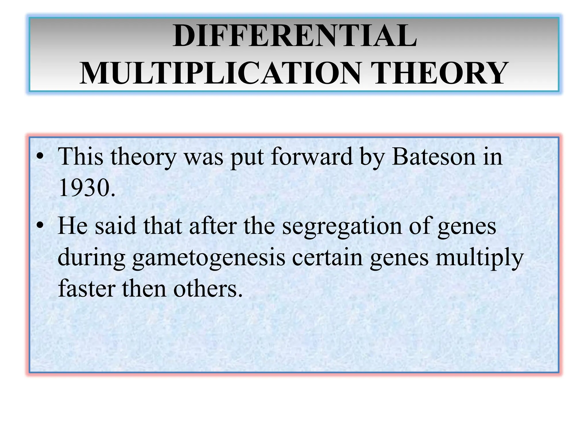 DIFFERENTIAL
MULTIPLICATION THEORY
• This theory was put forward by Bateson in
1930.
• He said that after the segregation of genes
during gametogenesis certain genes multiply
faster then others.
 