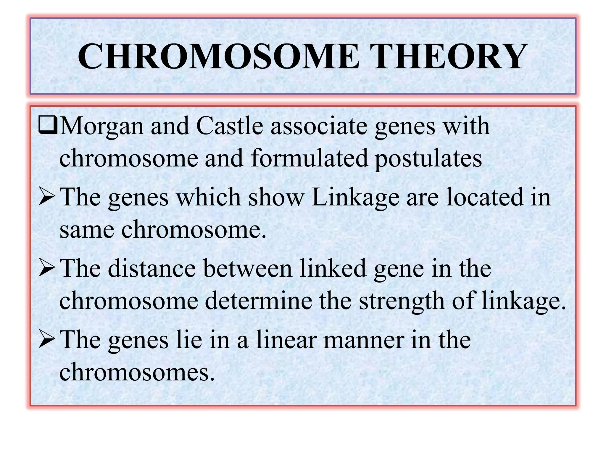 CHROMOSOME THEORY
Morgan and Castle associate genes with
chromosome and formulated postulates
The genes which show Linkage are located in
same chromosome.
The distance between linked gene in the
chromosome determine the strength of linkage.
The genes lie in a linear manner in the
chromosomes.
 