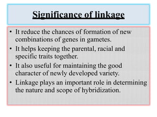 Significance of linkage
• It reduce the chances of formation of new
combinations of genes in gametes.
• It helps keeping the parental, racial and
specific traits together.
• It also useful for maintaining the good
character of newly developed variety.
• Linkage plays an important role in determining
the nature and scope of hybridization.
 