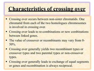 Characteristics of crossing over
 Crossing over occurs between non-sister chromatids. One
chromatid from each of the two homologues chromosomes
is involved in crossing over.
 Crossing over leads to re-combinations or new combinations
between linked genes.
 The value of crossover or recombinants may vary from 0-
50%.
 Crossing over generally yields two recombinant types or
crossover types and two parental types or non-crossover
types.
 Crossing over generally leads to exchange of equal segments
or genes and recombination is always reciprocal.
 