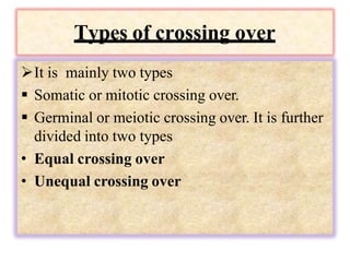 Types of crossing over
It is mainly two types
 Somatic or mitotic crossing over.
 Germinal or meiotic crossing over. It is further
divided into two types
• Equal crossing over
• Unequal crossing over
 