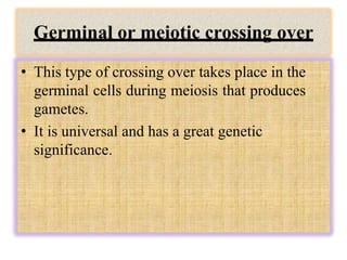 Germinal or meiotic crossing over
• This type of crossing over takes place in the
germinal cells during meiosis that produces
gametes.
• It is universal and has a great genetic
significance.
 