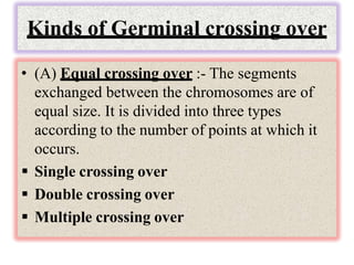 Kinds of Germinal crossing over
• (A) Equal crossing over :- The segments
exchanged between the chromosomes are of
equal size. It is divided into three types
according to the number of points at which it
occurs.
 Single crossing over
 Double crossing over
 Multiple crossing over
 