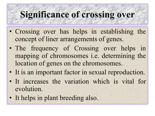 Significance of crossing over
• Crossing over has helps in establishing the
concept of liner arrangements of genes.
• The frequency of Crossing over helps in
mapping of chromosomes i.e. determining the
location of genes on the chromosomes.
• It is an important factor in sexual reproduction.
• It increases the variation which is vital for
evolution.
• It helps in plant breeding also.
 