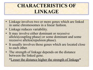 CHARACTERISTICS OF
LINKAGE
• Linkage involves two or more genes which are linked
in same chromosomes in a linear fashion.
• Linkage reduces variability.
• It may involve either dominant or recessive
alleles(coupling phase) or some dominant and some
recessive alleles(repulsion phase).
• It usually involves those genes which are located close
to each other.
• The strength of linkage depends on the distance
between the linked gene.
*Lesser the distance higher the strength of linkage*
 