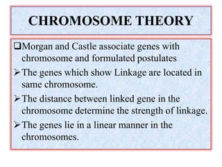 CHROMOSOME THEORY
Morgan and Castle associate genes with
chromosome and formulated postulates
The genes which show Linkage are located in
same chromosome.
The distance between linked gene in the
chromosome determine the strength of linkage.
The genes lie in a linear manner in the
chromosomes.
 