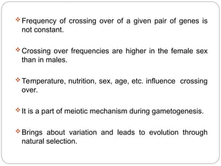Frequency of crossing over of a given pair of genes is
not constant.
Crossing over frequencies are higher in the female sex
than in males.
Temperature, nutrition, sex, age, etc. influence crossing
over.
It is a part of meiotic mechanism during gametogenesis.
Brings about variation and leads to evolution through
natural selection.
 