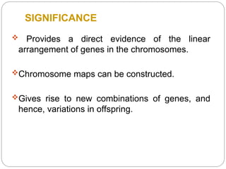 SIGNIFICANCE
 Provides a direct evidence of the linear
arrangement of genes in the chromosomes.
Chromosome maps can be constructed.
Gives rise to new combinations of genes, and
hence, variations in offspring.
 