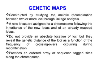 GENETIC MAPS
Constructed by studying the meiotic recombination
between two or more loci through linkage analysis.
A new locus are assigned to a chromosome following the
inheritance of the new locus and of an already mapped
locus.
Do not provide an absolute location of loci but they
reveal the genetic distance of the loci as a function of the
frequency of crossing-overs occurring during
recombination.
Provides an ordered array or sequence tagged sites
along the chromosome.
 
