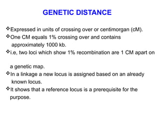 GENETIC DISTANCE
Expressed in units of crossing over or centimorgan (cM).
One CM equals 1% crossing over and contains
approximately 1000 kb.
i.e, two loci which show 1% recombination are 1 CM apart on
a genetic map.
In a linkage a new locus is assigned based on an already
known locus.
It shows that a reference locus is a prerequisite for the
purpose.
 
