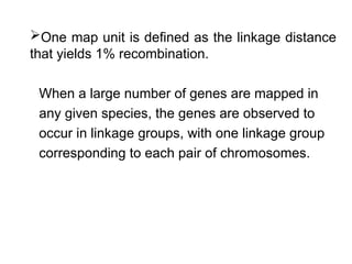 One map unit is defined as the linkage distance
that yields 1% recombination.
When a large number of genes are mapped in
any given species, the genes are observed to
occur in linkage groups, with one linkage group
corresponding to each pair of chromosomes.
 