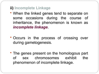 ii) Incomplete Linkage
 When the linked genes tend to separate on
some occasions during the course of
inheritance, the phenomenon is known as
incomplete linkage.
 Occurs in the process of crossing over
during gametogenesis.
 The genes present on the homologous part
of sex chromosomes exhibit the
phenomenon of incomplete linkage.
 