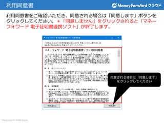 © Money Forward Inc. All Rights Reserved
利用同意書
利用同意書をご確認いただき、同意される場合は「同意します」ボタンを
クリックしてください。＊「同意しません」をクリックされると「マネー
フォワード 電子証明書連携ソフト」が終了します。
同意される場合は「同意します」
をクリックしてください
 