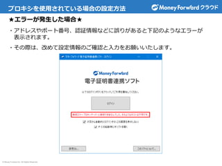 © Money Forward Inc. All Rights Reserved
プロキシを使用されている場合の設定方法
★エラーが発生した場合★
・アドレスやポート番号、認証情報などに誤りがあると下記のようなエラーが
表示されます。
・その際は、改めて設定情報のご確認と入力をお願いいたします。
 