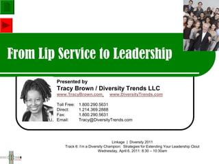 From Lip Service to Leadership
        Presented by
        Tracy Brown / Diversity Trends LLC
        www.TracyBrown.com            www.DiversityTrends.com

        Toll Free:   1.800.290.5631
        Direct:      1.214.369.2888
        Fax:         1.800.290.5631
        Email:       Tracy@DiversityTrends.com




                                         Linkage | Diversity 2011
            Track 6: I’m a Diversity Champion: Strategies for Extending Your Leadership Clout
                                Wednesday, April 6, 2011: 8:30 – 10:30am
 
