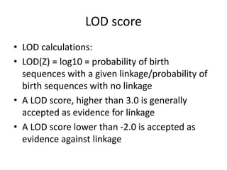 LOD score
• LOD calculations:
• LOD(Z) = log10 = probability of birth
sequences with a given linkage/probability of
birth sequences with no linkage
• A LOD score, higher than 3.0 is generally
accepted as evidence for linkage
• A LOD score lower than -2.0 is accepted as
evidence against linkage
 