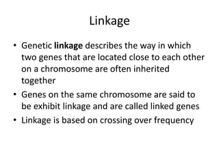 Linkage
• Genetic linkage describes the way in which
two genes that are located close to each other
on a chromosome are often inherited
together
• Genes on the same chromosome are said to
be exhibit linkage and are called linked genes
• Linkage is based on crossing over frequency
 